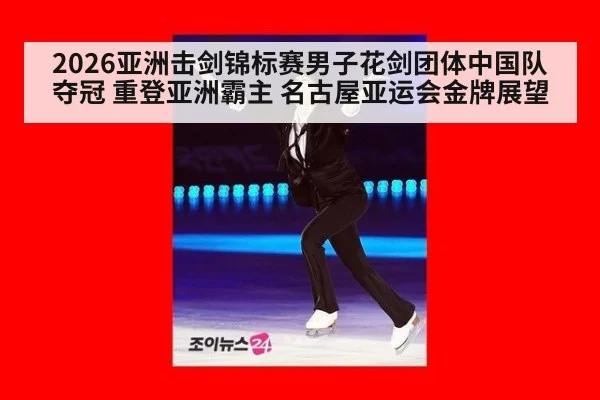 2026亚洲击剑锦标赛男子花剑团体中国队夺冠 重登亚洲霸主 名古屋亚运会金牌展望